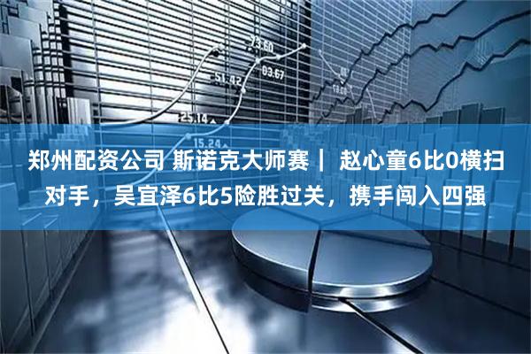 郑州配资公司 斯诺克大师赛｜ 赵心童6比0横扫对手，吴宜泽6比5险胜过关，携手闯入四强