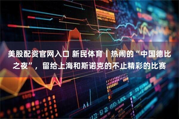 美股配资官网入口 新民体育丨热闹的“中国德比之夜”，留给上海和斯诺克的不止精彩的比赛