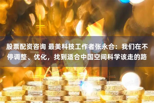 股票配资咨询 最美科技工作者张永合：我们在不停调整、优化，找到适合中国空间科学该走的路